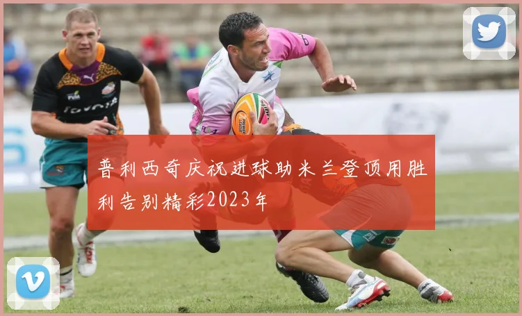 普利西奇庆祝进球助米兰登顶用胜利告别精彩2023年