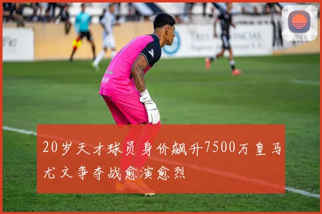 20岁天才球员身价飙升7500万皇马尤文争夺战愈演愈烈