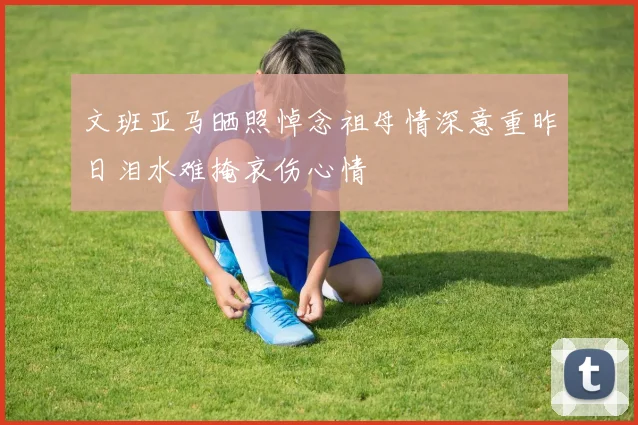 文班亚马晒照悼念祖母情深意重昨日泪水难掩哀伤心情