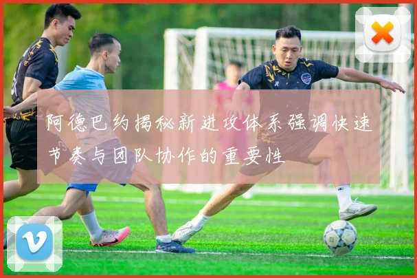 阿德巴约揭秘新进攻体系强调快速节奏与团队协作的重要性