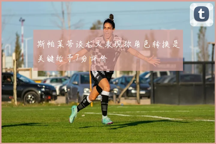 斯帕莱蒂谈尤文表现称角色转换是关键给予7分评价