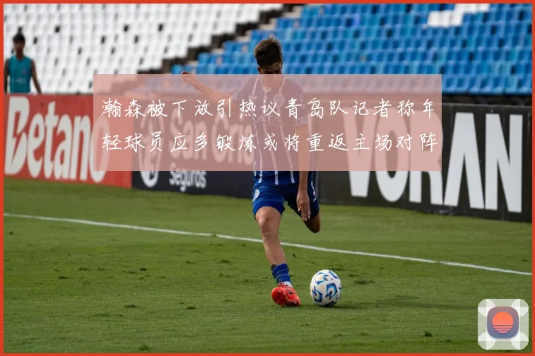 瀚森被下放引热议青岛队记者称年轻球员应多锻炼或将重返主场对阵国王