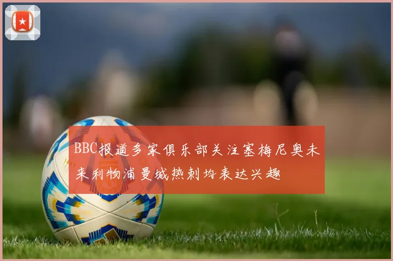 BBC报道多家俱乐部关注塞梅尼奥未来利物浦曼城热刺均表达兴趣