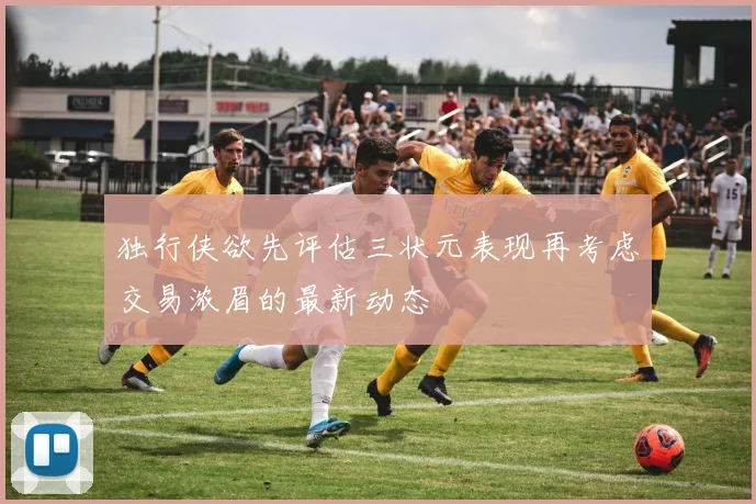 独行侠欲先评估三状元表现再考虑交易浓眉的最新动态