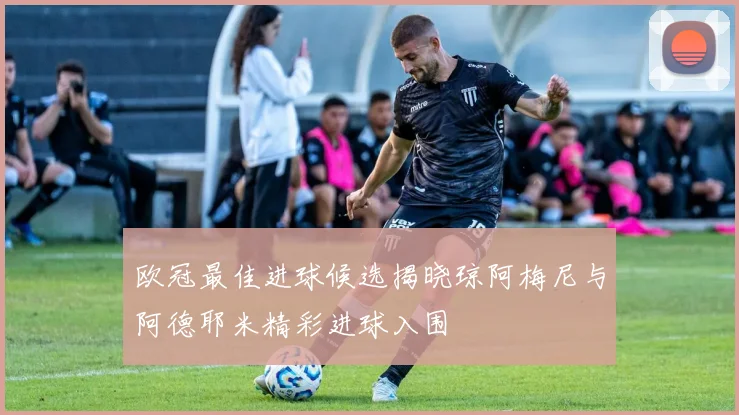欧冠最佳进球候选揭晓琼阿梅尼与阿德耶米精彩进球入围