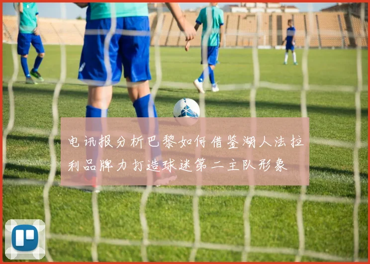 电讯报分析巴黎如何借鉴湖人法拉利品牌力打造球迷第二主队形象