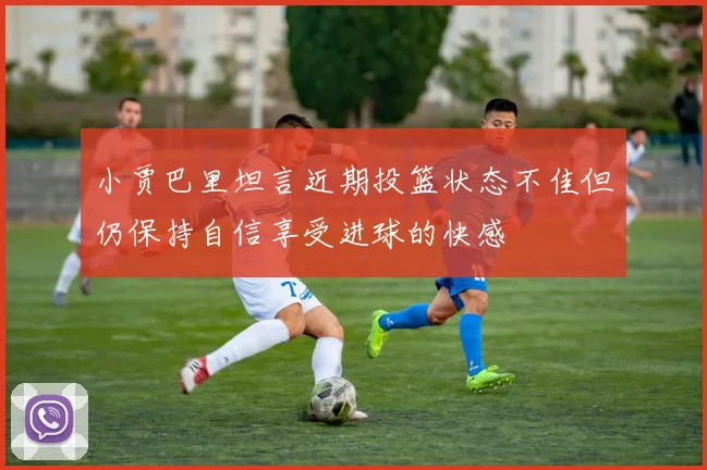 小贾巴里坦言近期投篮状态不佳但仍保持自信享受进球的快感