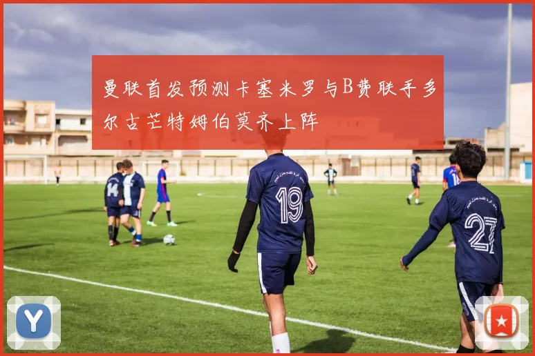 曼联首发预测卡塞米罗与B费联手多尔古芒特姆伯莫齐上阵