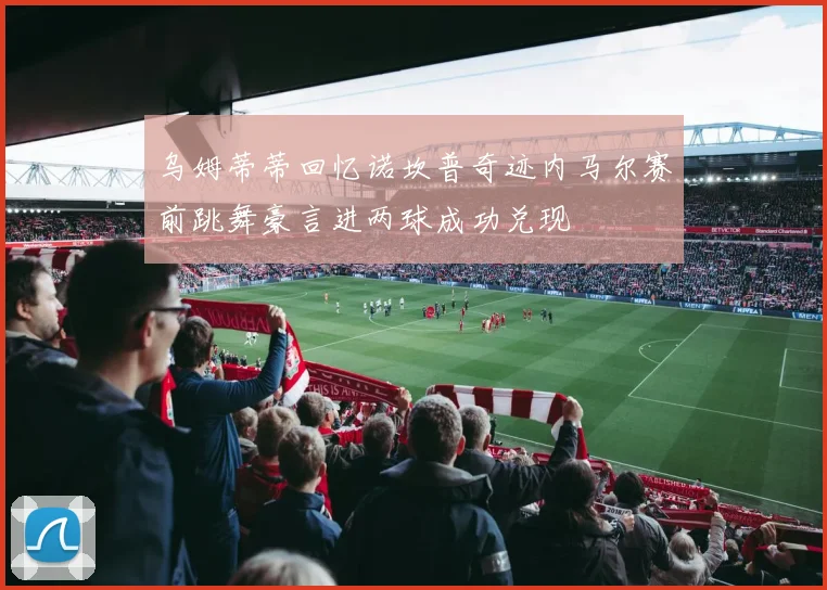 乌姆蒂蒂回忆诺坎普奇迹内马尔赛前跳舞豪言进两球成功兑现