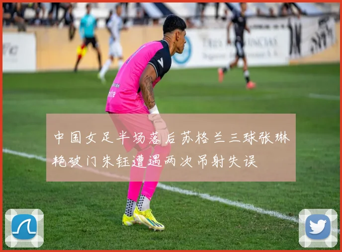 中国女足半场落后苏格兰三球张琳艳破门朱钰遭遇两次吊射失误