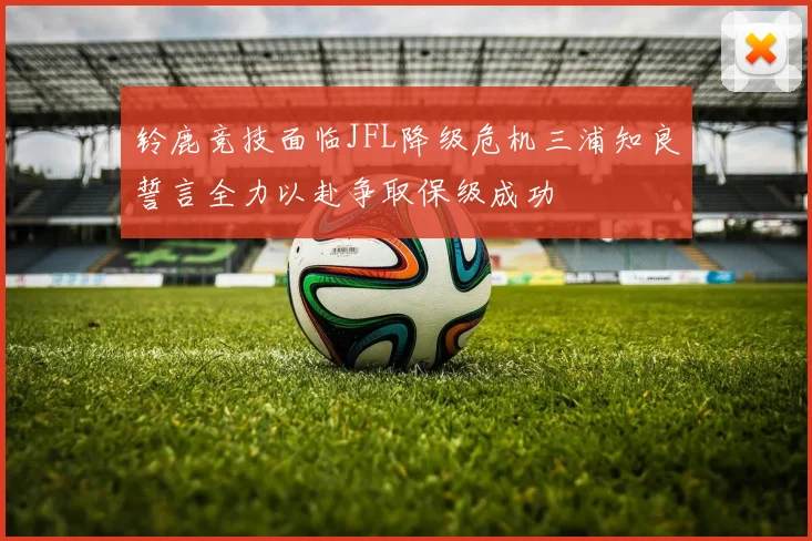 铃鹿竞技面临JFL降级危机三浦知良誓言全力以赴争取保级成功
