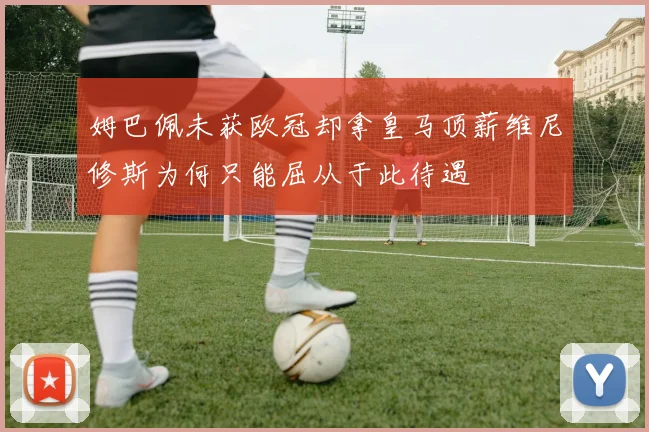 姆巴佩未获欧冠却拿皇马顶薪维尼修斯为何只能屈从于此待遇