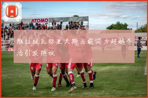 维拉纽瓦称里夫斯当前实力超越乔治引发热议