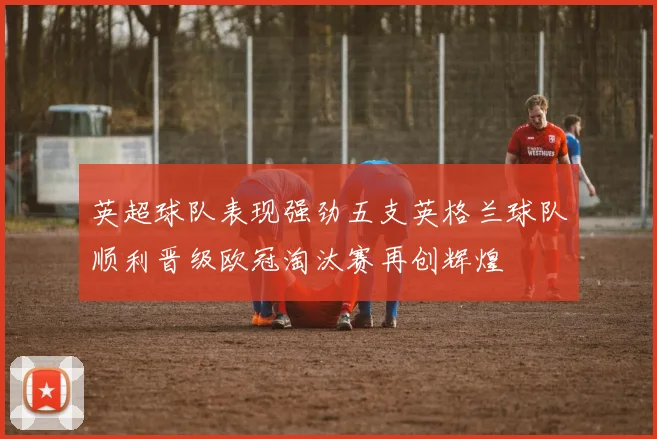 英超球队表现强劲五支英格兰球队顺利晋级欧冠淘汰赛再创辉煌