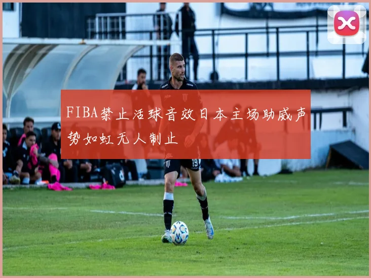 FIBA禁止活球音效日本主场助威声势如虹无人制止