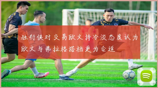 独行侠对交易欧文持冷淡态度认为欧文与弗拉格搭档更为合适