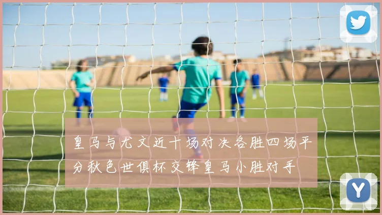 皇马与尤文近十场对决各胜四场平分秋色世俱杯交锋皇马小胜对手