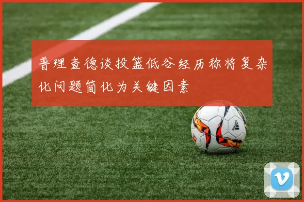 普理查德谈投篮低谷经历称将复杂化问题简化为关键因素