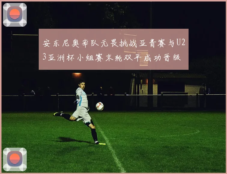 安东尼奥率队无畏挑战亚青赛与U23亚洲杯小组赛末轮双平成功晋级