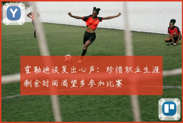 霍勒迪谈复出心声：珍惜职业生涯剩余时间渴望多参加比赛
