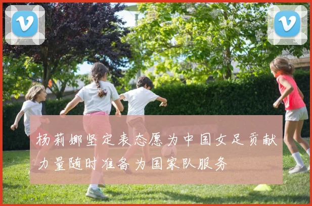 杨莉娜坚定表态愿为中国女足贡献力量随时准备为国家队服务
