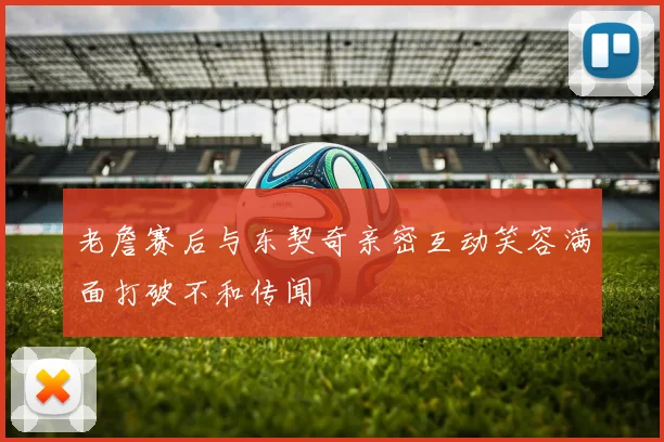 老詹赛后与东契奇亲密互动笑容满面打破不和传闻