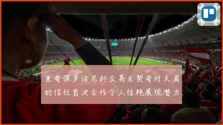 里奇保罗谈尼科交易东契奇对文眉的信任首次合作令人惊艳展现潜力