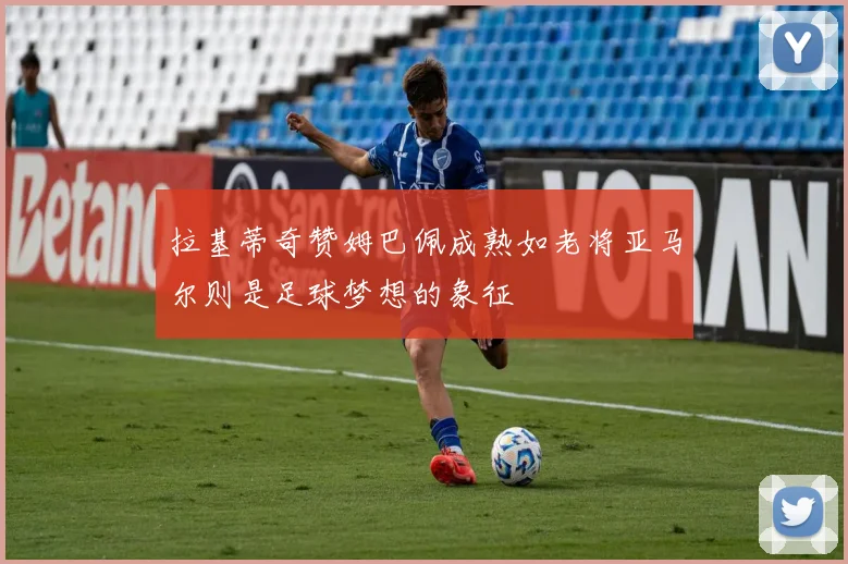 拉基蒂奇赞姆巴佩成熟如老将亚马尔则是足球梦想的象征
