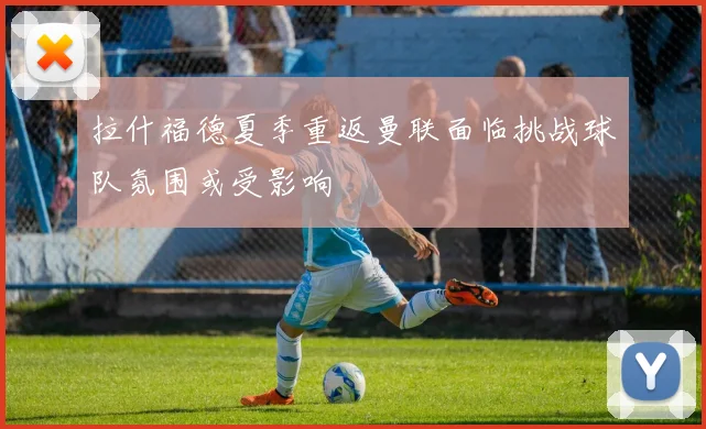 拉什福德夏季重返曼联面临挑战球队氛围或受影响