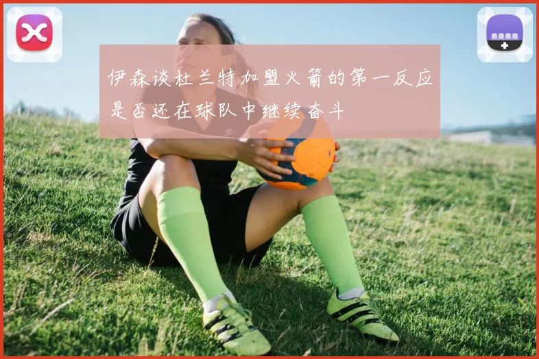 伊森谈杜兰特加盟火箭的第一反应是否还在球队中继续奋斗