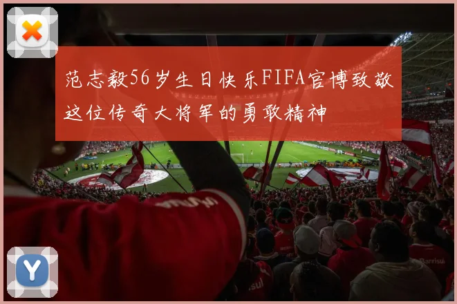 范志毅56岁生日快乐FIFA官博致敬这位传奇大将军的勇敢精神