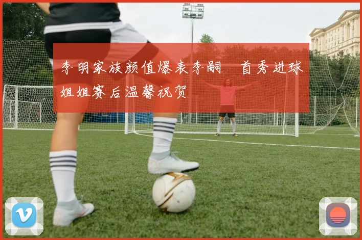 李明家族颜值爆表李嗣镕首秀进球姐姐赛后温馨祝贺
