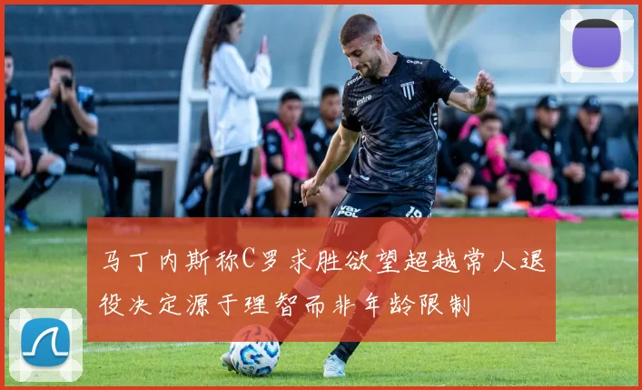 马丁内斯称C罗求胜欲望超越常人退役决定源于理智而非年龄限制