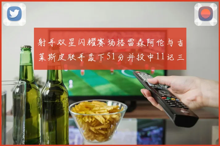 射手双星闪耀赛场格雷森阿伦与吉莱斯皮联手轰下51分并投中11记三分球
