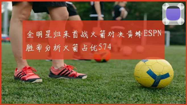 全明星归来首战火箭对决黄蜂ESPN胜率分析火箭占优574
