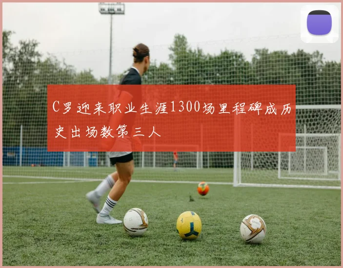 C罗迎来职业生涯1300场里程碑成历史出场数第三人