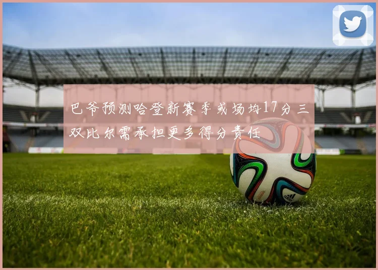 巴爷预测哈登新赛季或场均17分三双比尔需承担更多得分责任
