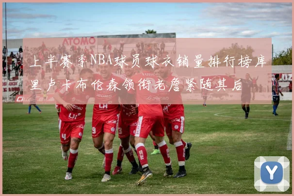 上半赛季NBA球员球衣销量排行榜库里卢卡布伦森领衔老詹紧随其后