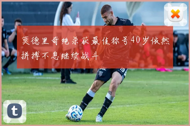 莫德里奇绝杀获最佳称号40岁依然拼搏不息继续战斗