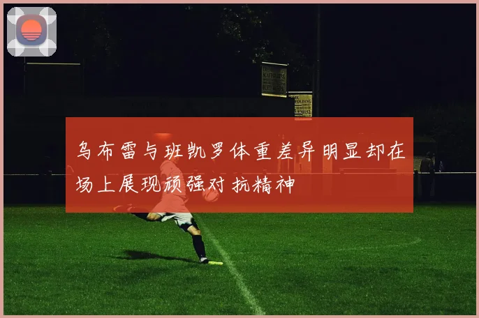乌布雷与班凯罗体重差异明显却在场上展现顽强对抗精神