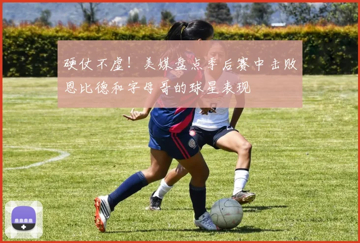 硬仗不虚！美媒盘点季后赛中击败恩比德和字母哥的球星表现