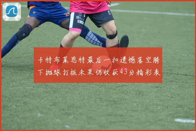 卡特布莱恩特最后一扣遗憾落空胯下抛球打板未果仍收获43分精彩表现