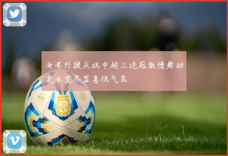 海港外援庆祝中超三连冠激情舞动更衣室尽显喜悦气氛