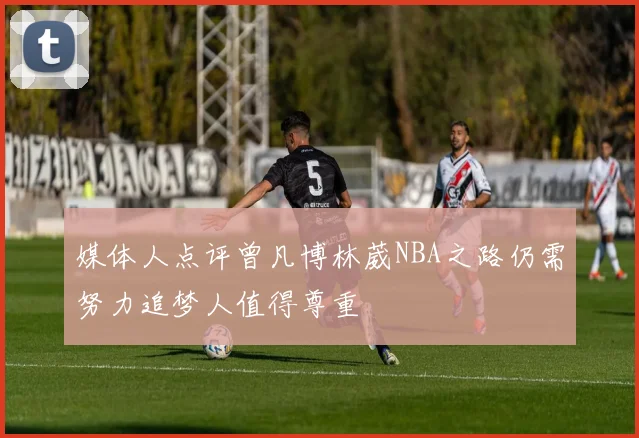 媒体人点评曾凡博林葳NBA之路仍需努力追梦人值得尊重