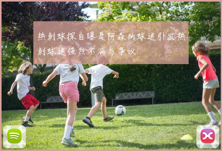 热刺球探自曝是阿森纳球迷引发热刺球迷强烈不满与争议