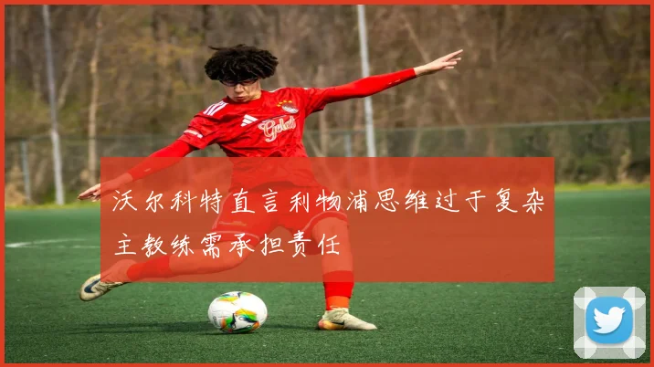 沃尔科特直言利物浦思维过于复杂主教练需承担责任