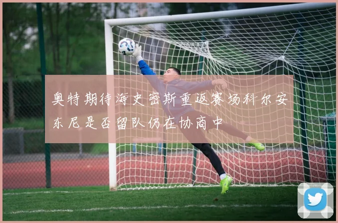 奥特期待海史密斯重返赛场科尔安东尼是否留队仍在协商中