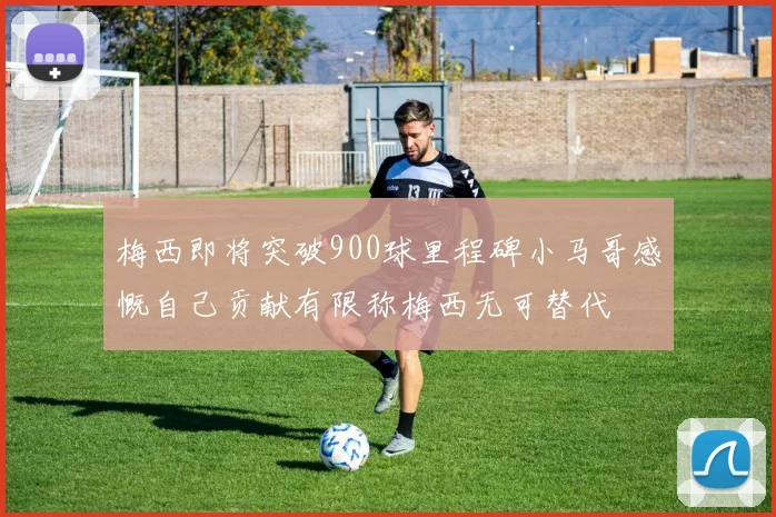梅西即将突破900球里程碑小马哥感慨自己贡献有限称梅西无可替代