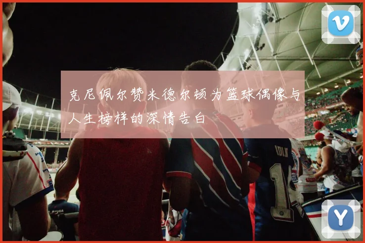 克尼佩尔赞米德尔顿为篮球偶像与人生榜样的深情告白